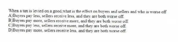 When a tax is levied on a good,what is the effect on buyers and sellers and who is worse off
A)Buyers pay less, sellers receive less, and they are both worse off.
B)Buyers pay more, sellers receive more, and they are both worse off.
C)Buyers pay less, sellers receive more, and they are both worse off.
D)Buyers pay more, sellers receive less, and they are both worse off.