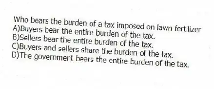 Who bears the burden of a tax imposed on lawn fertilizer
A)Buyers bear the entire burden of the tax.
B)Sellers bear the entire burden of the tax.
C)Buyers and sellers share the burden of the tax.
D)The government bears the entire burden of the tax.