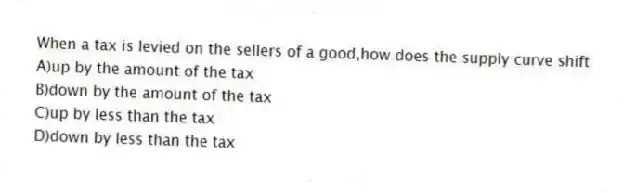 When a tax is levied on the sellers of a good,how does the supply curve shift
A)up by the amount of the tax
B)down by the amount of the tax
C)up by less than the tax
D)down by less than the tax