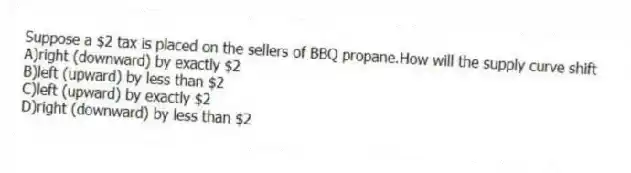 Suppose a $2 tax is placed on the sellers of BBQ propane.How will the supply curve shift
A)right (downward) by exactly $2
B)left (upward) by less than $2
C)left (upward) by exactly $2
D)right (downward) by less than $2