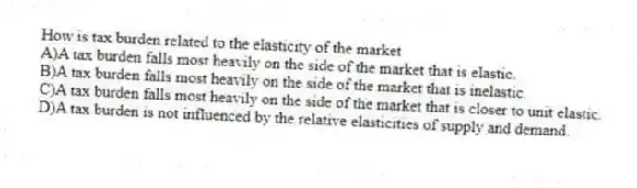 How is tax burden related to the elasticity of the market
A)A tax burden falls most heavily on the side of the market that is elastic.
B)A tax burden falls most heavily on the side of the market that is inelastic.
C)A tax burden falls most heavily on the side of the market that is closer to unit elastic.
D)A tax burden is not influenced by the relative elasticities of supply and demand.