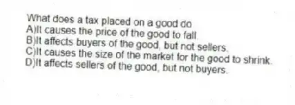 What does a tax placed on a good do
A)It causes the price of the good to fall.
B)It affects buyers of the good, but not sellers.
C)It causes the size of the market for the good to shrink.
D)It affects sellers of the good, but not buyers.