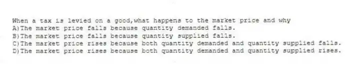 When a tax is levied on a good,what happens to the market price and why
A)The market price falls because quantity demanded falls.
B)The market price falls because quantity supplied falls.
C)The market price rises because both quantity demanded and quantity supplied falls.
D)The market price rises because both quantity demanded and quantity supplied rises.