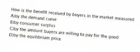 How is the benefit received by buyers in the market measured
A)by the demand curve
B)by consumer surplus
C)by the amount buyers are willing to pay for the good
D)by the equilibrium price