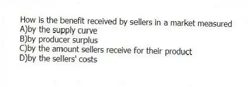 How is the benefit received by sellers in a market measured
A)by the supply curve
B)by producer surplus
C)by the amount sellers receive for their product
D)by the sellers' costs