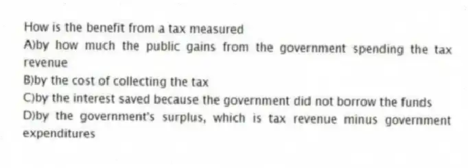 How is the benefit from a tax measured
A)by how much the public gains from the government spending the tax revenue
B)by the cost of collecting the tax
C)by the interest saved because the government did not borrow the funds
D)by the government's surplus, which is tax revenue minus government expenditures