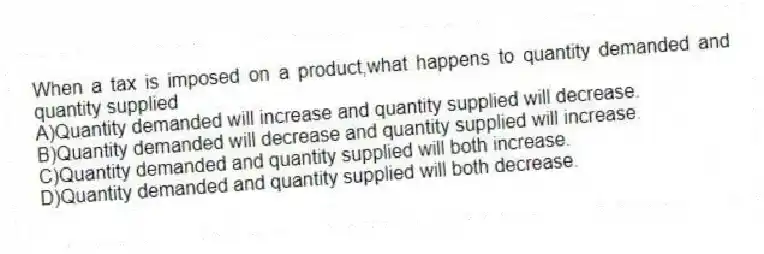 When a tax is imposed on a product,what happens to quantity demanded and quantity supplied
A)Quantity demanded will increase and quantity supplied will decrease.
B)Quantity demanded will decrease and quantity supplied will increase.
C)Quantity demanded and quantity supplied will both increase.
D)Quantity demanded and quantity supplied will both decrease.