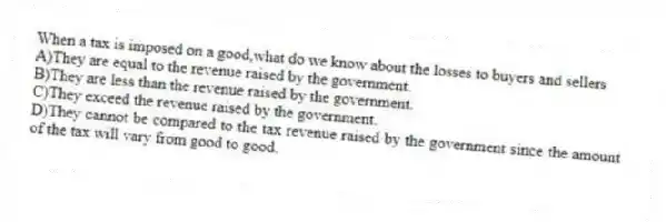 When a tax is imposed on a good,what do we know about the losses to buyers and sellers
A)They are equal to the revenue raised by the government.
B)They are less than the revenue raised by the government.
C)They exceed the revenue raised by the government.
D)They cannot be compared to the tax revenue raised by the government since the amount of the tax will vary from good to good.