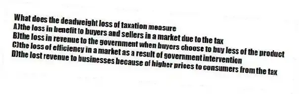 What does the deadweight loss of taxation measure
A)the loss in benefit to buyers and sellers in a market due to the tax
B)the loss in revenue to the government when buyers choose to buy less of the product
C)the loss of efficiency in a market as a result of government intervention
D)the lost revenue to businesses because of higher prices to consumers from the tax