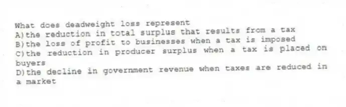 What does deadweight loss represent
A)the reduction in total surplus that results from a tax
B)the loss of profit to businesses when a tax is imposed
C)the reduction in producer surplus when a tax is placed on buyers
D)the decline in government revenue when taxes are reduced in a market