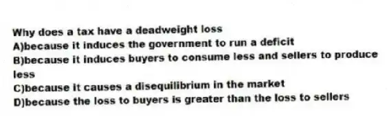 Why does a tax have a deadweight loss
A)because it induces the government to run a deficit
B)because it induces buyers to consume less and sellers to produce less
C)because it causes a disequilibrium in the market
D)because the loss to buyers is greater than the loss to sellers