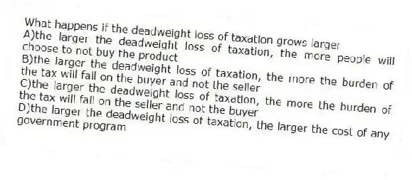 What happens if the deadweight loss of taxation grows larger
A)the larger the deadweight loss of taxation, the more people will choose to not buy the product
B)the larger the deadweight loss of taxation, the more the burden of the tax will fall on the buyer and not the seller
C)the larger the deadweight loss of taxation, the more the burden of the tax will fall on the seller and not the buyer
D)the larger the deadweight loss of taxation, the larger the cost of any government program