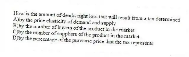 How is the amount of deadweight loss that will result from a tax determined
A)by the price elasticity of demand and supply
B)by the number of buyers of the product in the market
C)by the number of suppliers of the product in the market
D)by the percentage of the purchase price that the tax represents