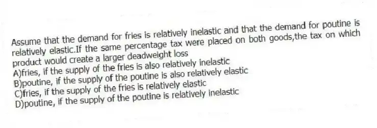 Assume that the demand for fries is relatively inelastic and that the demand for poutine is relatively elastic.If the same percentage tax were placed on both goods,the tax on which product would create a larger deadweight loss
A)fries, if the supply of the fries is also relatively inelastic
B)poutine, if the supply of the poutine is also relatively elastic
C)fries, if the supply of the fries is relatively elastic
D)poutine, if the supply of the poutine is relatively inelastic