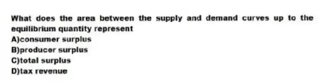 What does the area between the supply and demand curves up to the equilibrium quantity represent
A)consumer surplus
B)producer surplus
C)total surplus
D)tax revenue