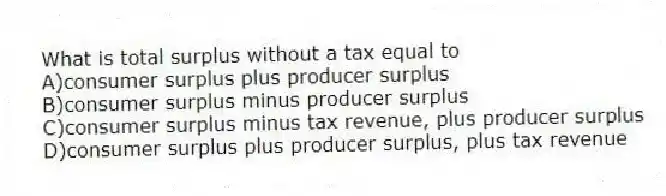 What is total surplus without a tax equal to
A)consumer surplus plus producer surplus
B)consumer surplus minus producer surplus
C)consumer surplus minus tax revenue, plus producer surplus
D)consumer surplus plus producer surplus, plus tax revenue