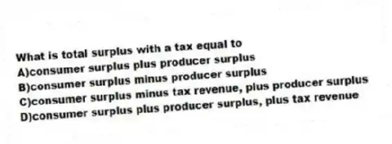 What is total surplus with a tax equal to
A)consumer surplus plus producer surplus
B)consumer surplus minus producer surplus
C)consumer surplus minus tax revenue, plus producer surplus
D)consumer surplus plus producer surplus, plus tax revenue