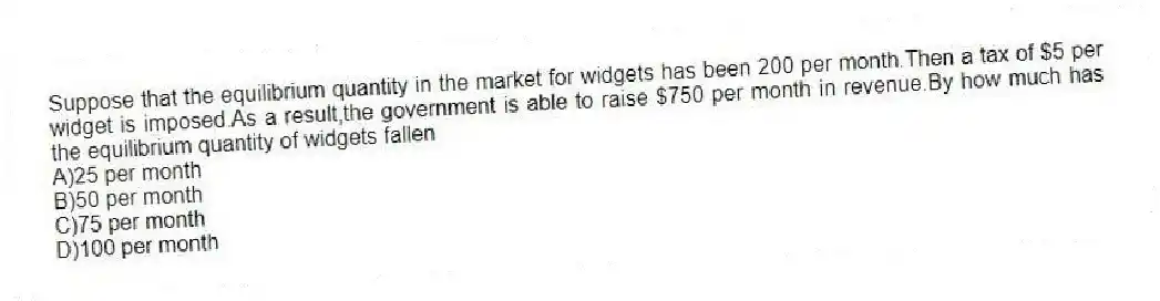 Suppose that the equilibrium quantity in the market for widgets has been 200 per month.Then a tax of $5 per widget is imposed.As a result,the government is able to raise $750 per month in revenue.By how much has the equilibrium quantity of widgets fallen
A)25 per month
B)50 per month
C)75 per month
D)100 per month