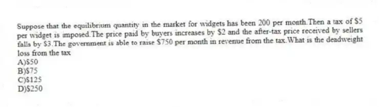 Suppose that the equilibrium quantity in the market for widgets has been 200 per month.Then a tax of $5 per widget is imposed.The price paid by buyers increases by $2 and the after-tax price received by sellers falls by $3.The government is able to raise $750 per month in revenue from the tax.What is the deadweight loss from the tax
A)$50
B)$75
C)$125
D)$250
