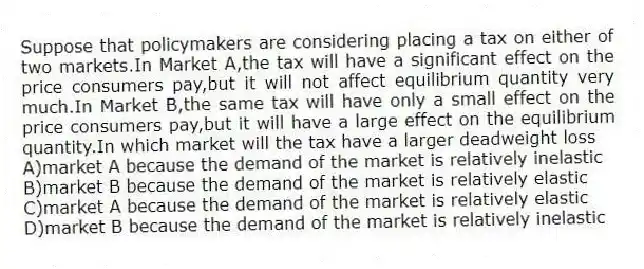 Suppose that policymakers are considering placing a tax on either of two markets.In Market A,the tax will have a significant effect on the price consumers pay,but it will not affect equilibrium quantity very much.In Market B,the same tax will have only a small effect on the price consumers pay,but it will have a large effect on the equilibrium quantity.In which market will the tax have a larger deadweight loss
A)market A because the demand of the market is relatively inelastic
B)market B because the demand of the market is relatively elastic
C)market A because the demand of the market is relatively elastic
D)market B because the demand of the market is relatively inelastic