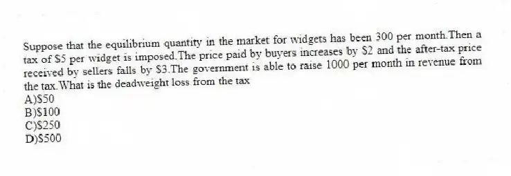 Suppose that the equilibrium quantity in the market for widgets has been 300 per month.Then a tax of $5 per widget is imposed.The price paid by buyers increases by $2 and the after-tax price received by sellers falls by $3.The government is able to raise 1000 per month in revenue from the tax.What is the deadweight loss from the tax
A)$50
B)$100
C)$250
D)$500