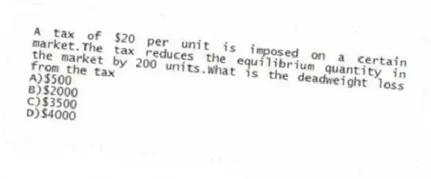 A tax of $20 per unit is imposed on a certain market.The tax reduces the equilibrium quantity in the market by 200 units.What is the deadweight loss from the tax
A)$500
B)$2000
C)$3500
D)$4000