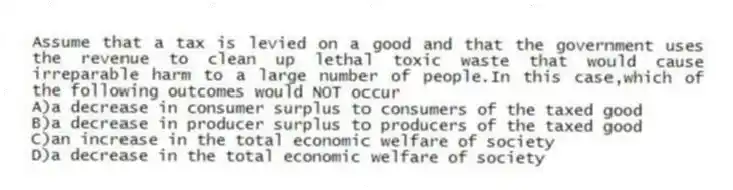 Assume that a tax is levied on a good and that the government uses the revenue to clean up lethal toxic waste that would cause irreparable harm to a large number of people.In this case,which of the following outcomes would NOT occur
A)a decrease in consumer surplus to consumers of the taxed good
B)a decrease in producer surplus to producers of the taxed good
C)an increase in the total economic welfare of society
D)a decrease in the total economic welfare of society