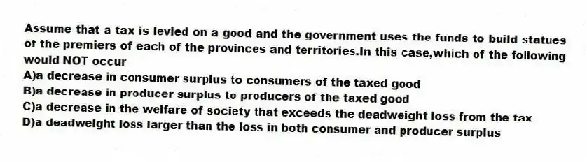 Assume that a tax is levied on a good and the government uses the funds to build statues of the premiers of each of the provinces and territories.In this case,which of the following would NOT occur
A)a decrease in consumer surplus to consumers of the taxed good
B)a decrease in producer surplus to producers of the taxed good
C)a decrease in the welfare of society that exceeds the deadweight loss from the tax
D)a deadweight loss larger than the loss in both consumer and producer surplus