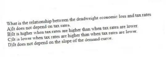 What is the relationship between the deadweight economic loss and tax rates
A)It does not depend on tax rates.
B)It is higher when tax rates are higher than when tax rates are lower.
C)It is lower when tax rates are higher than when tax rates are lower.
D)It does not depend on the slope of the demand curve.