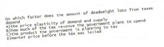 On which factor does the amount of deadweight loss from taxes depend
A)the price elasticity of demand and supply
B)how much of the tax revenue the government plans to spend
C)the product the government is planning to tax
D)market price before the tax was levied