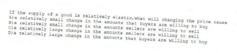 If the supply of a good is relatively elastic,what will changing the price cause
A)a relatively small change in the amounts that buyers are willing to buy
B)a relatively small change in the amounts sellers are willing to sell
C)a relatively large change in the amounts sellers are willing to sell
D)a relatively large change in the amounts that buyers are willing to buy