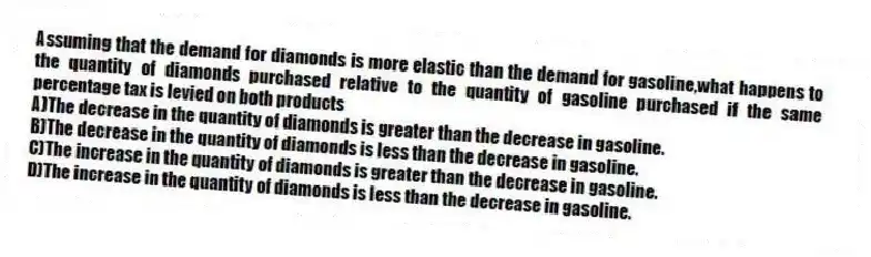 Assuming that the demand for diamonds is more elastic than the demand for gasoline,what happens to the quantity of diamonds purchased relative to the quantity of gasoline purchased if the same percentage tax is levied on both products
A)The decrease in the quantity of diamonds is greater than the decrease in gasoline.
B)The decrease in the quantity of diamonds is less than the decrease in gasoline.
C)The increase in the quantity of diamonds is greater than the decrease in gasoline.
D)The increase in the quantity of diamonds is less than the decrease in gasoline.