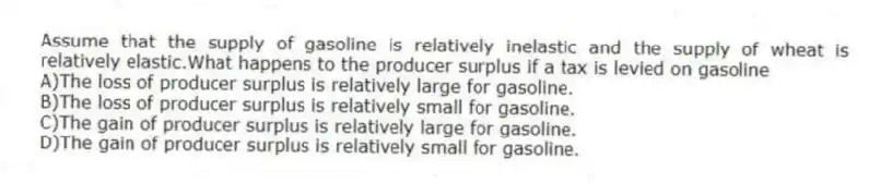 Assume that the supply of gasoline is relatively inelastic and the supply of wheat is relatively elastic.What happens to the producer surplus if a tax is levied on gasoline
A)The loss of producer surplus is relatively large for gasoline.
B)The loss of producer surplus is relatively small for gasoline.
C)The gain of producer surplus is relatively large for gasoline.
D)The gain of producer surplus is relatively small for gasoline.