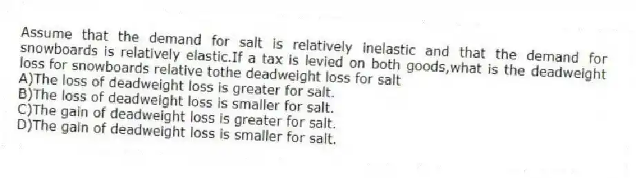 Assume that the demand for salt is relatively inelastic and that the demand for snowboards is relatively elastic.If a tax is levied on both goods,what is the deadweight loss for snowboards relative tothe deadweight loss for salt
A)The loss of deadweight loss is greater for salt.
B)The loss of deadweight loss is smaller for salt.
C)The gain of deadweight loss is greater for salt.
D)The gain of deadweight loss is smaller for salt.