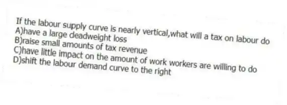 If the labour supply curve is nearly vertical,what will a tax on labour do
A)have a large deadweight loss
B)raise small amounts of tax revenue
C)have little impact on the amount of work workers are willing to do
D)shift the labour demand curve to the right