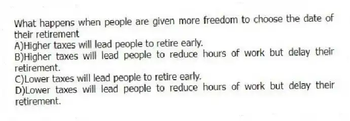 What happens when people are given more freedom to choose the date of their retirement
A)Higher taxes will lead people to retire early.
B)Higher taxes will lead people to reduce hours of work but delay their retirement.
C)Lower taxes will lead people to retire early.
D)Lower taxes will lead people to reduce hours of work but delay their retirement.