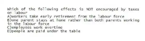 Which of the following effects is NOT encouraged by taxes on labour
A)workers take early retirement from the labour force
B)one parent stays at home rather than both parents working in the labour force
C)employees work overtime
D)people are paid under the table