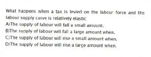 What happens when a tax is levied on the labour force and the labour supply curve is relatively elastic
A)The supply of labour will fall a small amount.
B)The supply of labour will fall a large amount when.
C)The supply of labour will rise a small amount when.
D)The supply of labour will rise a large amount when.