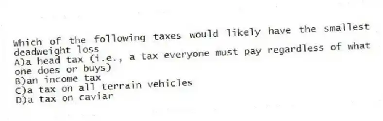 Which of the following taxes would likely have the smallest deadweight loss
A)a head tax (i.e., a tax everyone must pay regardless of what one does or buys)
B)an income tax
C)a tax on all terrain vehicles
D)a tax on caviar