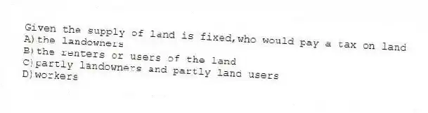 Given the supply of land is fixed,who would pay a tax on land
A)the landowners
B)the renters or users of the land
C)partly landowners and partly land users
D)workers