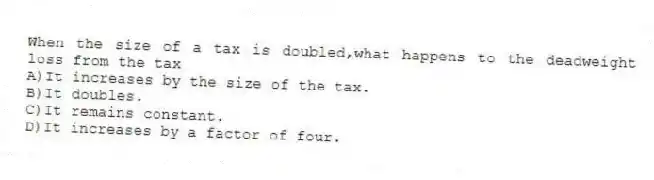 When the size of a tax is doubled,what happens to the deadweight loss from the tax
A)It increases by the size of the tax.
B)It doubles.
C)It remains constant.
D)It increases by a factor of four.