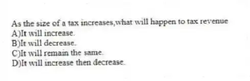 As the size of a tax increases,what will happen to tax revenue
A)It will increase.
B)It will decrease.
C)It will remain the same.
D)It will increase then decrease.