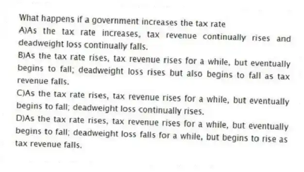 What happens if a government increases the tax rate
A)As the tax rate increases, tax revenue continually rises and deadweight loss continually falls.
B)As the tax rate rises, tax revenue rises for a while, but eventually begins to fall; deadweight loss rises but also begins to fall as tax revenue falls.
C)As the tax rate rises, tax revenue rises for a while, but eventually begins to fall; deadweight loss continually rises.
D)As the tax rate rises, tax revenue rises for a while, but eventually begins to fall; deadweight loss falls for a while, but begins to rise as tax revenue falls.
