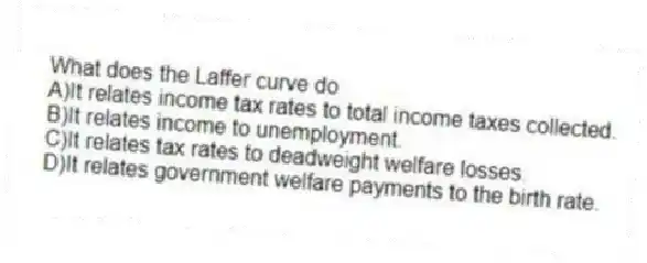 What does the Laffer curve do
A)It relates income tax rates to total income taxes collected.
B)It relates income to unemployment.
C)It relates tax rates to deadweight welfare losses.
D)It relates government welfare payments to the birth rate.