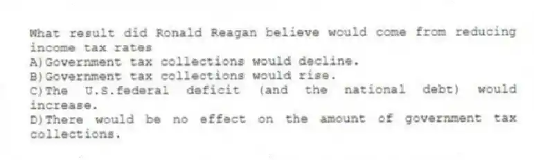 What result did Ronald Reagan believe would come from reducing income tax rates
A)Government tax collections would decline.
B)Government tax collections would rise.
C)The U.S.federal deficit (and the national debt) would increase.
D)There would be no effect on the amount of government tax collections.