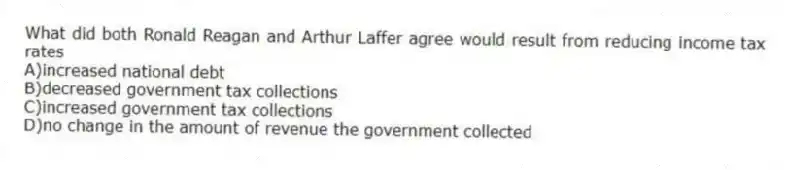 What did both Ronald Reagan and Arthur Laffer agree would result from reducing income tax rates
A)increased national debt
B)decreased government tax collections
C)increased government tax collections
D)no change in the amount of revenue the government collected