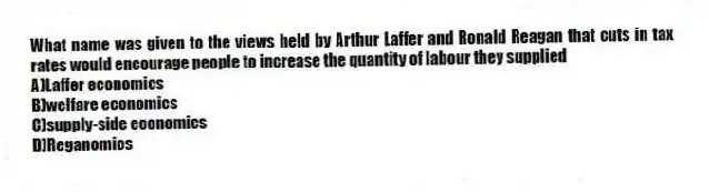 What name was given to the views held by Arthur Laffer and Ronald Reagan that cuts in tax rates would encourage people to increase the quantity of labour they supplied
A)Laffer economics
B)welfare economics
C)supply-side economics
D)Reganomics