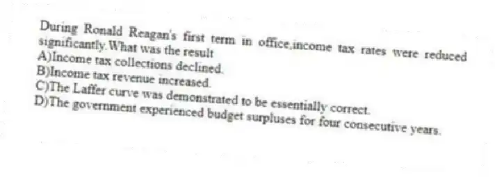 During Ronald Reagan's first term in office,income tax rates were reduced significantly.What was the result
A)Income tax collections declined.
B)Income tax revenue increased.
C)The Laffer curve was demonstrated to be essentially correct.
D)The government experienced budget surpluses for four consecutive years.