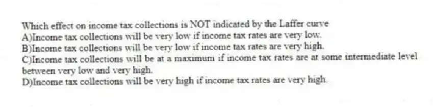 Which effect on income tax collections is NOT indicated by the Laffer curve
A)Income tax collections will be very low if income tax rates are very low.
B)Income tax collections will be very low if income tax rates are very high.
C)Income tax collections will be at a maximum if income tax rates are at some intermediate level between very low and very high.
D)Income tax collections will be very high if income tax rates are very high.