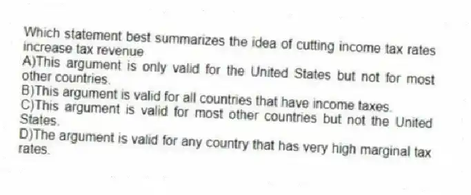 Which statement best summarizes the idea of cutting income tax rates increase tax revenue
A)This argument is only valid for the United States but not for most other countries.
B)This argument is valid for all countries that have income taxes.
C)This argument is valid for most other countries but not the United States.
D)The argument is valid for any country that has very high marginal tax rates.